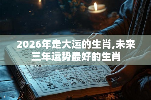 2026年走大运的生肖,未来三年运势最好的生肖