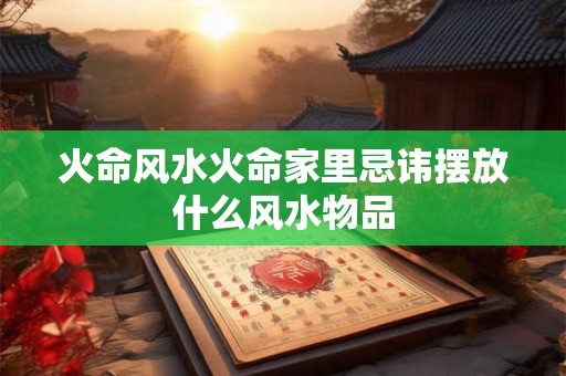 火命风水火命家里忌讳摆放什么风水物品