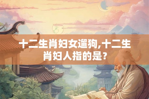 十二生肖妇女遛狗,十二生肖妇人指的是? 十二生肖妇女遛狗,十二生肖妇人指的是?