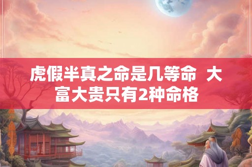 虎假半真之命是几等命  大富大贵只有2种命格