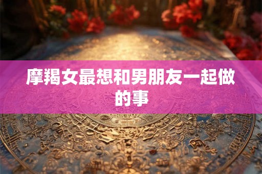 摩羯女最想和男朋友一起做的事 摩羯女最想和男朋友一起做的事