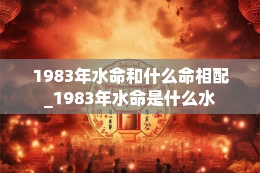 1983年水命和什么命相配_1983年水命是什么水