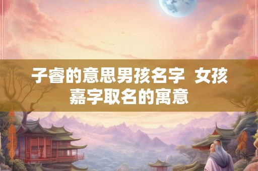 子睿的意思男孩名字 女孩嘉字取名的寓意 子睿的意思男孩名字 女孩嘉字取名的寓意