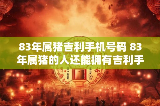 83年属猪吉利手机号码 83年属猪的人还能拥有吉利手机号码吗