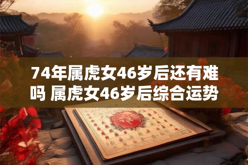 74年属虎女46岁后还有难吗 属虎女46岁后综合运势 74年属虎女46岁后还有难吗 属虎女46岁后综合运势