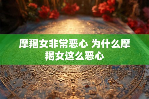摩羯女非常恶心 为什么摩羯女这么恶心 摩羯女非常恶心 为什么摩羯女这么恶心
