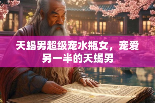 天蝎男超级宠水瓶女，宠爱另一半的天蝎男