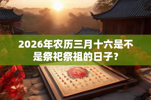 2026年农历三月十六是不是祭祀祭祖的日子? 2026年农历三月十六是不是祭祀祭祖的日子?