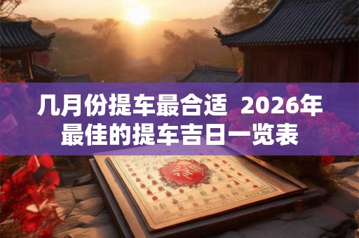 几月份提车最合适 2026年最佳的提车吉日一览表 几月份提车最合适 2026年最佳的提车吉日一览表