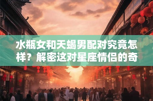 水瓶女和天蝎男配对究竟怎样？解密这对星座情侣的奇幻爱情