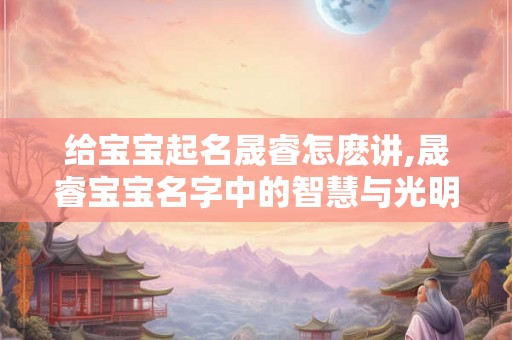 给宝宝起名晟睿怎麽讲,晟睿宝宝名字中的智慧与光明