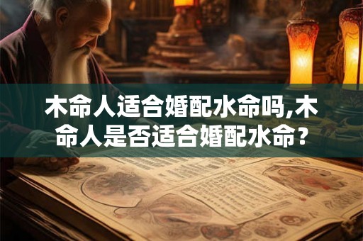 木命人适合婚配水命吗,木命人是否适合婚配水命? 木命人适合婚配水命吗,木命人是否适合婚配水命?