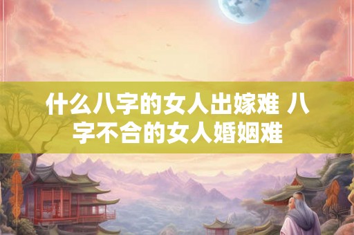 什么八字的女人出嫁难 八字不合的女人婚姻难