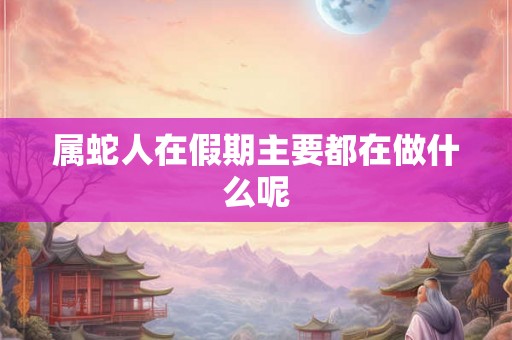 属蛇人在假期主要都在做什么呢