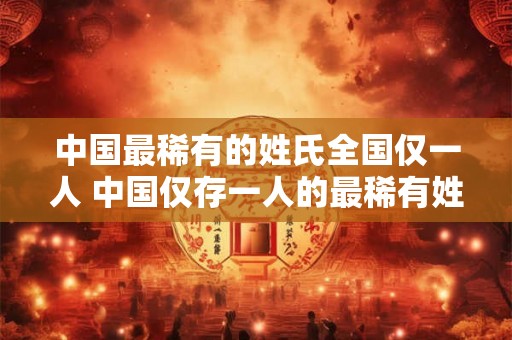 中国最稀有的姓氏全国仅一人 中国仅存一人的最稀有姓氏是什么