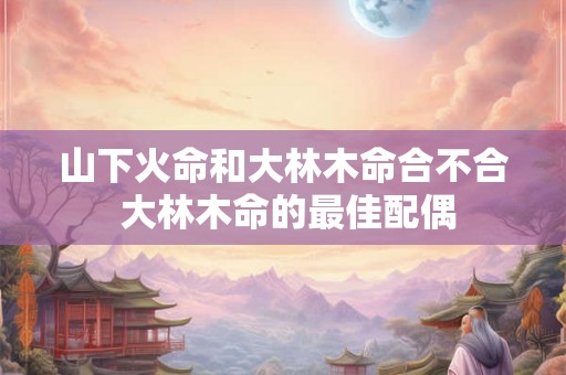 山下火命和大林木命合不合 大林木命的最佳配偶