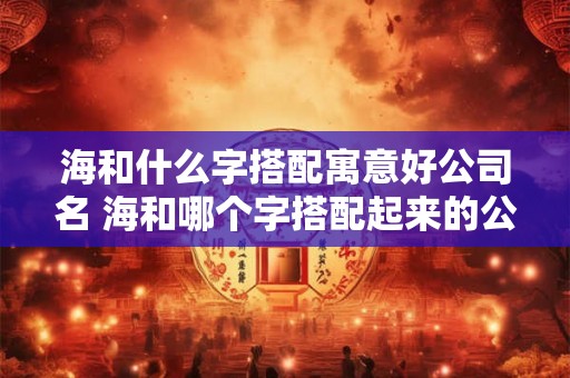 海和什么字搭配寓意好公司名 海和哪个字搭配起来的公司名寓意好