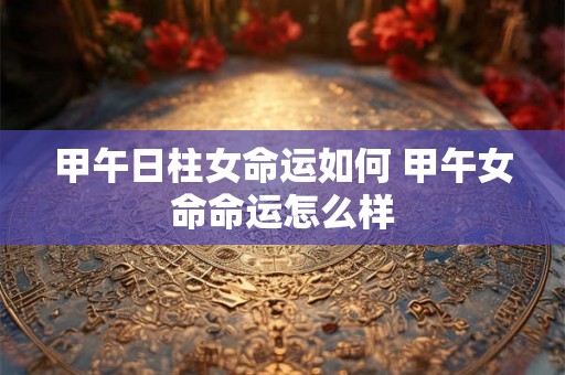 甲午日柱女命运如何 甲午女命命运怎么样
