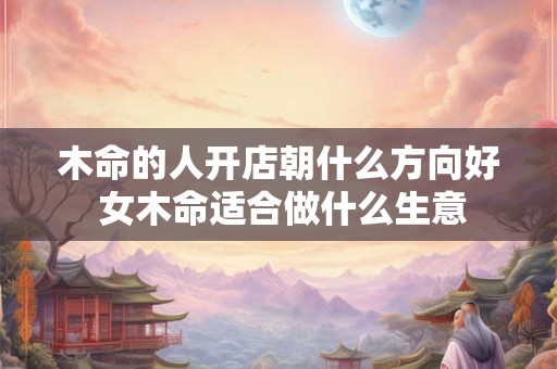 木命的人开店朝什么方向好 女木命适合做什么生意 木命的人开店朝什么方向好 女木命适合做什么生意