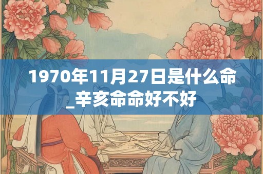 1970年11月27日是什么命_辛亥命命好不好 1970年11月27日是什么命_辛亥命命好不好