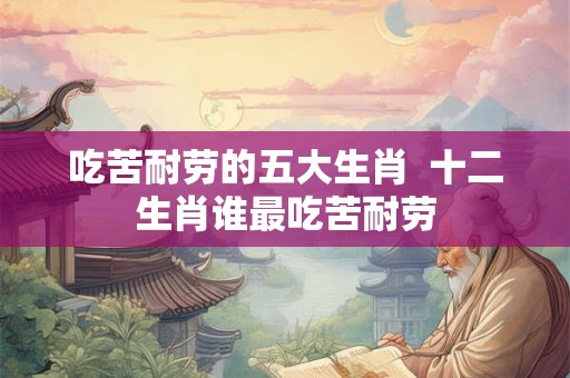 吃苦耐劳的五大生肖  十二生肖谁最吃苦耐劳