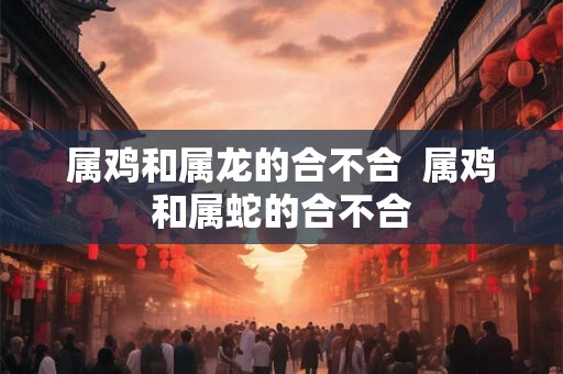 属鸡和属龙的合不合  属鸡和属蛇的合不合