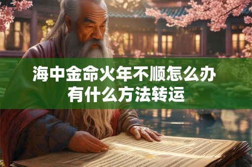 海中金命火年不顺怎么办 有什么方法转运