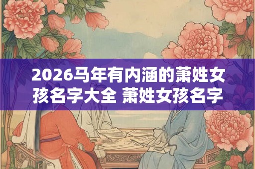 2026马年有内涵的萧姓女孩名字大全 萧姓女孩名字大全古风 2026马年有内涵的萧姓女孩名字大全 萧姓女孩名字大全古风