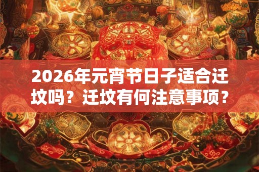 2026年元宵节日子适合迁坟吗？迁坟有何注意事项？