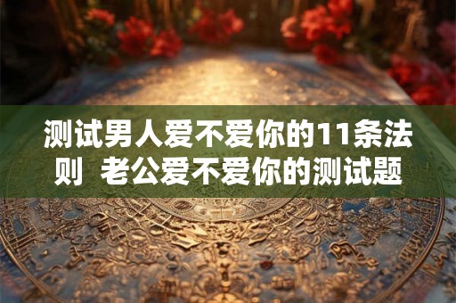 测试男人爱不爱你的11条法则  老公爱不爱你的测试题