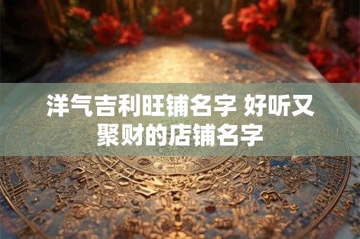 洋气吉利旺铺名字 好听又聚财的店铺名字 洋气吉利旺铺名字 好听又聚财的店铺名字