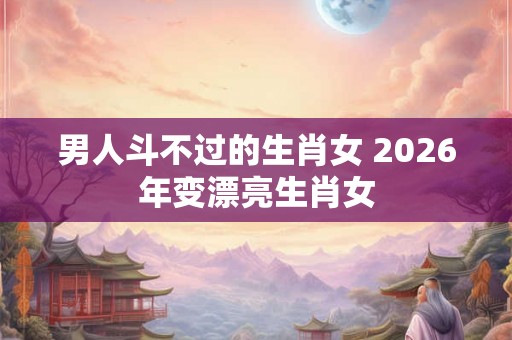 男人斗不过的生肖女 2026年变漂亮生肖女 男人斗不过的生肖女 2026年变漂亮生肖女