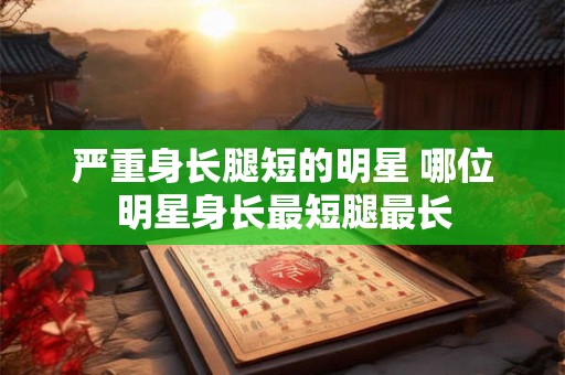 严重身长腿短的明星 哪位明星身长最短腿最长