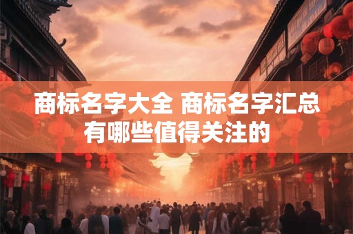 商标名字大全 商标名字汇总有哪些值得关注的 商标名字大全 商标名字汇总有哪些值得关注的