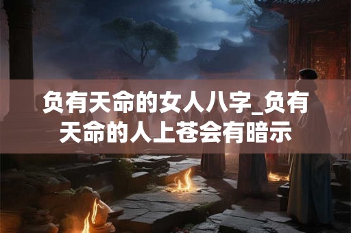 负有天命的女人八字_负有天命的人上苍会有暗示 负有天命的女人八字_负有天命的人上苍会有暗示