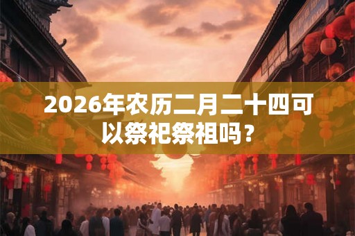 2026年农历二月二十四可以祭祀祭祖吗？