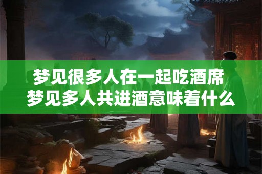 梦见很多人在一起吃酒席 梦见多人共进酒意味着什么