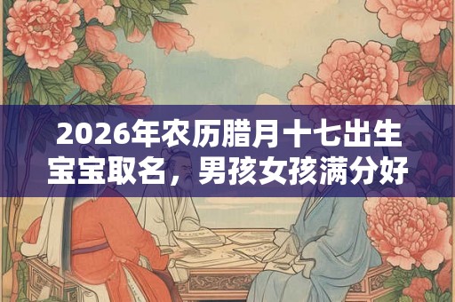 2026年农历腊月十七出生宝宝取名,男孩女孩满分好名字大全 2026年农历腊月十七出生宝宝取名,男孩女孩满分好名字大全