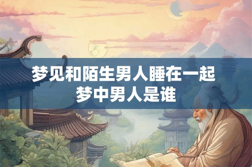 梦见和陌生男人睡在一起 梦中男人是谁 梦见和陌生男人睡在一起 梦中男人是谁