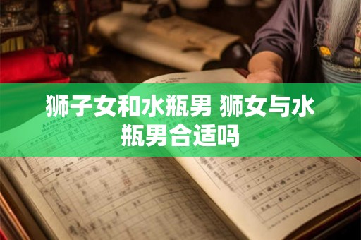 狮子女和水瓶男 狮女与水瓶男合适吗 狮子女和水瓶男 狮女与水瓶男合适吗