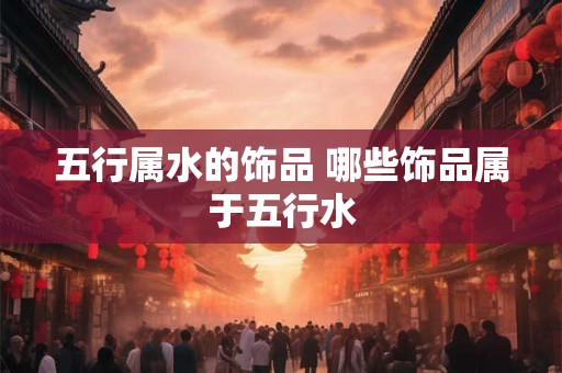 五行属水的饰品 哪些饰品属于五行水 五行属水的饰品 哪些饰品属于五行水