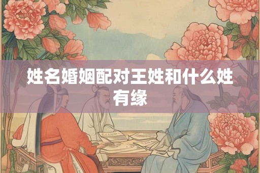 姓名婚姻配对王姓和什么姓有缘 姓名婚姻配对王姓和什么姓有缘