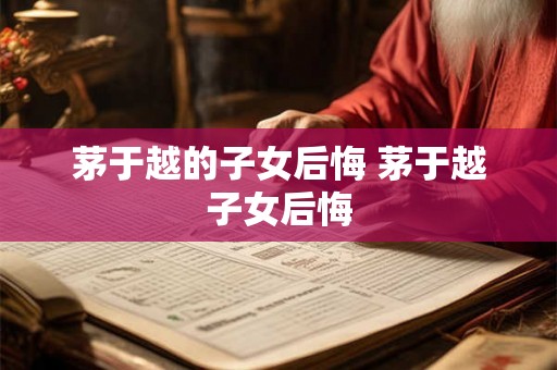 茅于越的子女后悔 茅于越子女后悔 茅于越的子女后悔 茅于越子女后悔