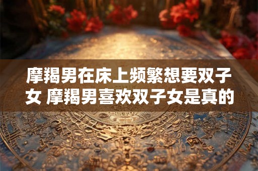 摩羯男在床上频繁想要双子女 摩羯男喜欢双子女是真的吗