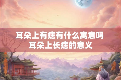 耳朵上有痣有什么寓意吗 耳朵上长痣的意义