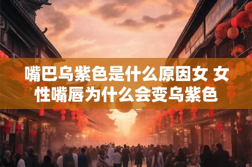 嘴巴乌紫色是什么原因女 女性嘴唇为什么会变乌紫色
