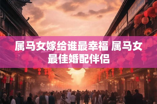 属马女嫁给谁最幸福 属马女最佳婚配伴侣
