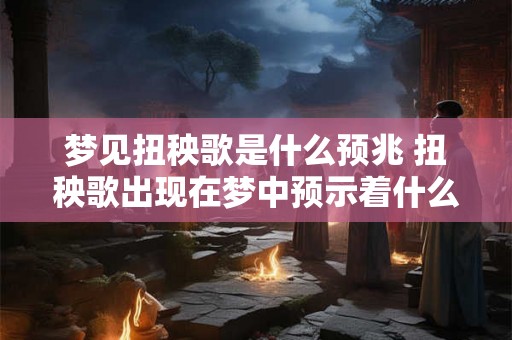 梦见扭秧歌是什么预兆 扭秧歌出现在梦中预示着什么