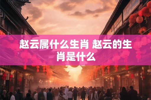赵云属什么生肖 赵云的生肖是什么 赵云属什么生肖 赵云的生肖是什么