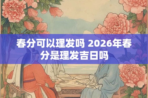 春分可以理发吗 2026年春分是理发吉日吗